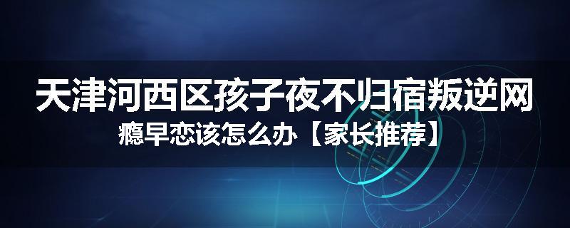 天津河西区孩子夜不归宿叛逆网瘾早恋该怎么办【家长推荐】