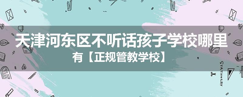 天津河东区不听话孩子学校哪里有【正规管教学校】