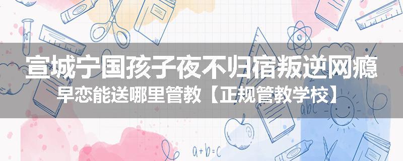 宣城宁国孩子夜不归宿叛逆网瘾早恋能送哪里管教【正规管教学校】