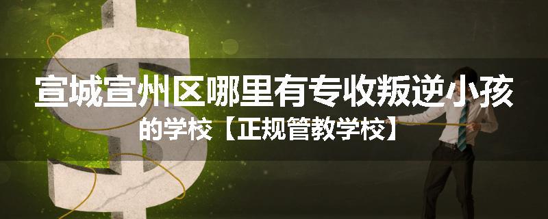 宣城宣州区哪里有专收叛逆小孩的学校【正规管教学校】