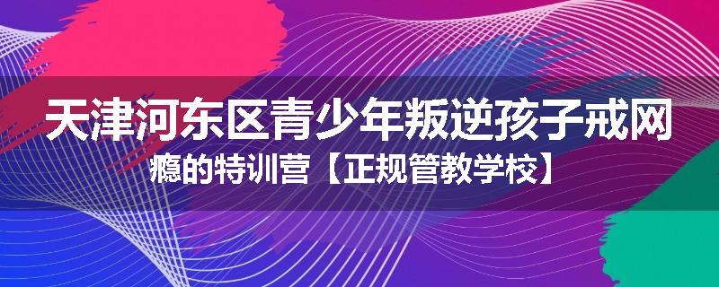 天津河东区青少年叛逆孩子戒网瘾的特训营【正规管教学校】