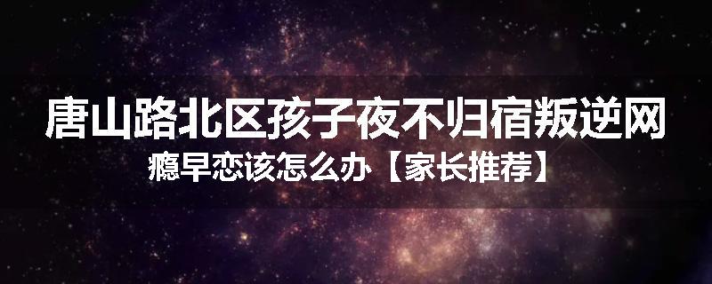 唐山路北区孩子夜不归宿叛逆网瘾早恋该怎么办【家长推荐】