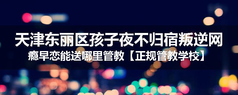 天津东丽区孩子夜不归宿叛逆网瘾早恋能送哪里管教【正规管教学校】