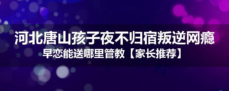河北唐山孩子夜不归宿叛逆网瘾早恋能送哪里管教【家长推荐】