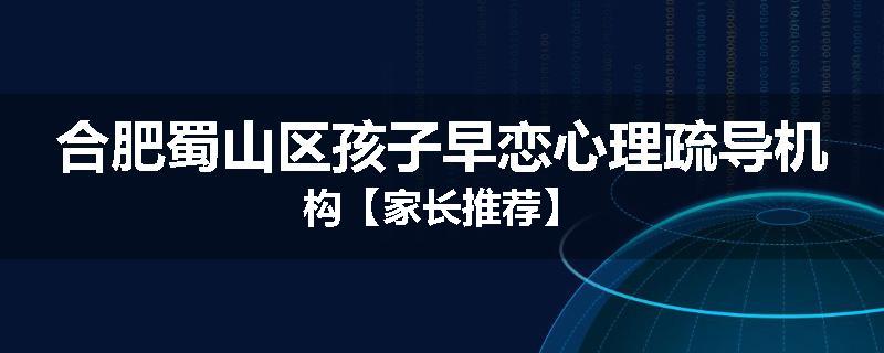 合肥蜀山区孩子早恋心理疏导机构【家长推荐】