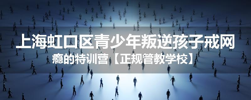 上海虹口区青少年叛逆孩子戒网瘾的特训营【正规管教学校】