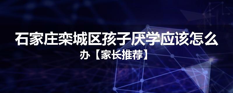 石家庄栾城区孩子厌学应该怎么办【家长推荐】