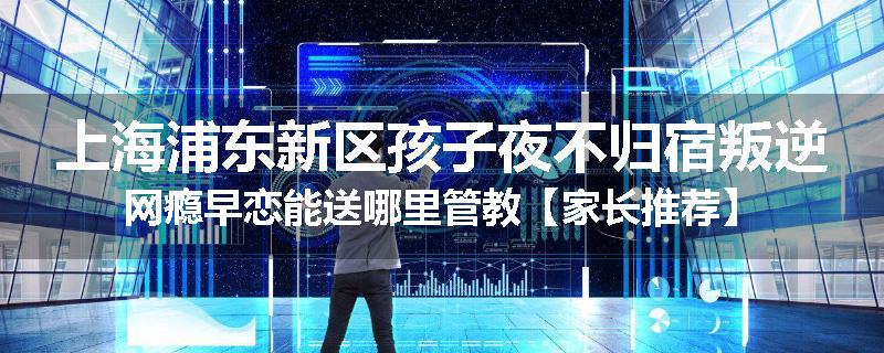 上海浦东新区孩子夜不归宿叛逆网瘾早恋能送哪里管教【家长推荐】