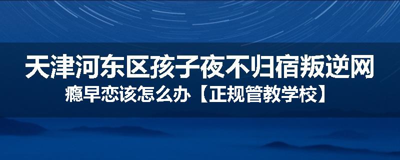 天津河东区孩子夜不归宿叛逆网瘾早恋该怎么办【正规管教学校】