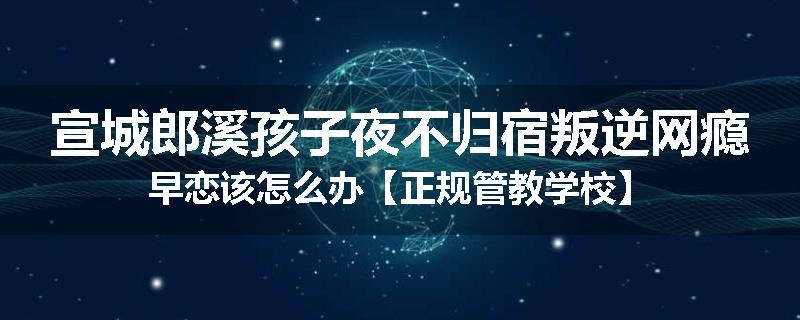 宣城郎溪孩子夜不归宿叛逆网瘾早恋该怎么办【正规管教学校】