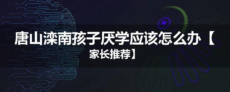 唐山滦南孩子厌学应该怎么办【家长推荐】