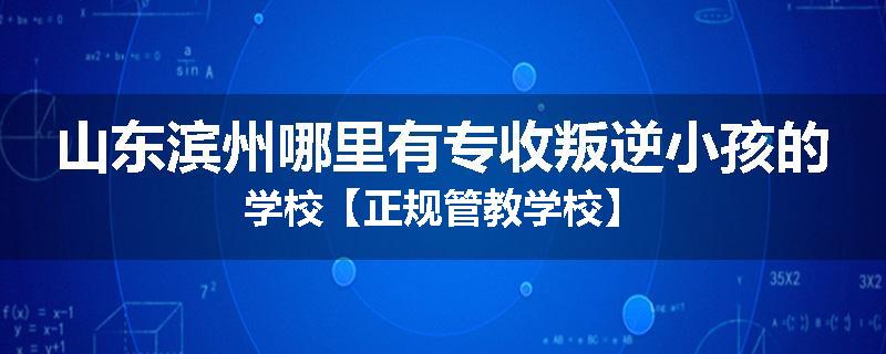 山东滨州哪里有专收叛逆小孩的学校【正规管教学校】