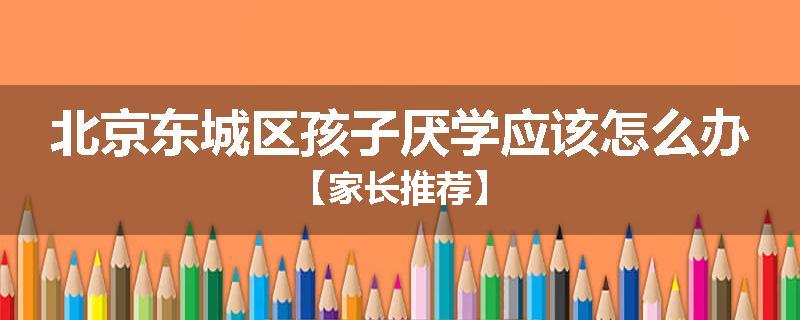 北京东城区孩子厌学应该怎么办【家长推荐】