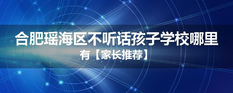 合肥瑶海区不听话孩子学校哪里有【家长推荐】