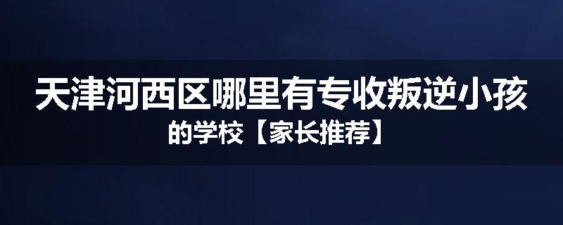 天津河西区哪里有专收叛逆小孩的学校【家长推荐】