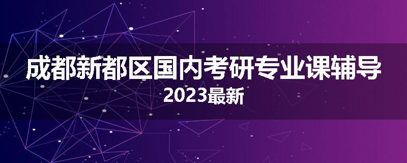 成都新都区国内考研专业课辅导2023最新