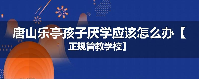 唐山乐亭孩子厌学应该怎么办【正规管教学校】