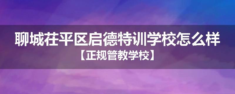 聊城茌平区启德特训学校怎么样【正规管教学校】