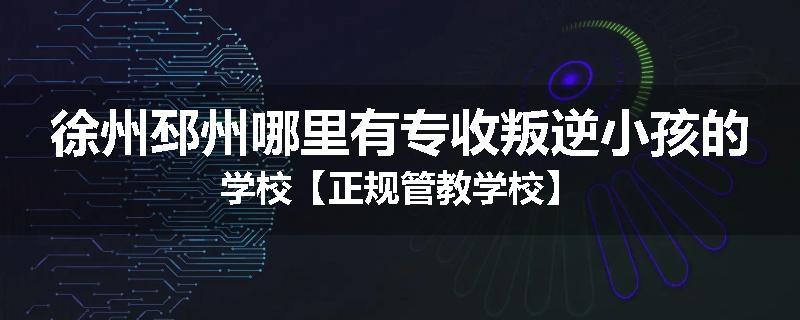 徐州邳州哪里有专收叛逆小孩的学校【正规管教学校】