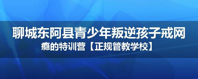 聊城东阿县青少年叛逆孩子戒网瘾的特训营【正规管教学校】