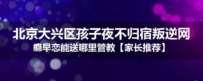 北京大兴区孩子夜不归宿叛逆网瘾早恋能送哪里管教【家长推荐】