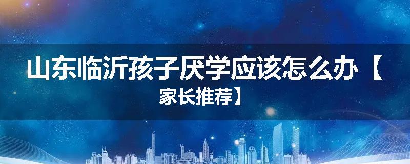 山东临沂孩子厌学应该怎么办【家长推荐】