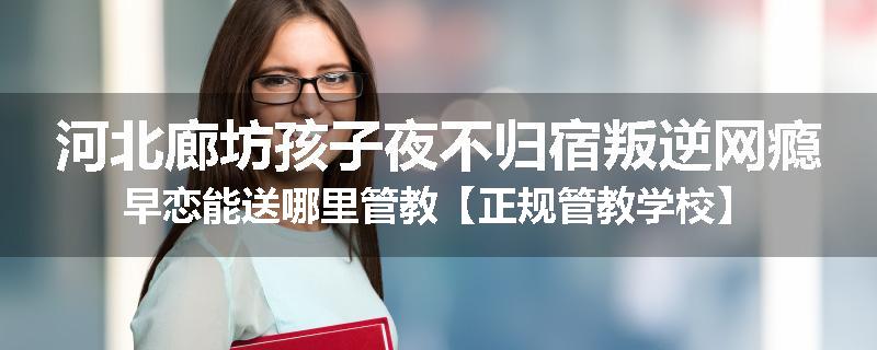 河北廊坊孩子夜不归宿叛逆网瘾早恋能送哪里管教【正规管教学校】
