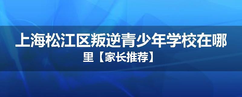 上海松江区叛逆青少年学校在哪里【家长推荐】