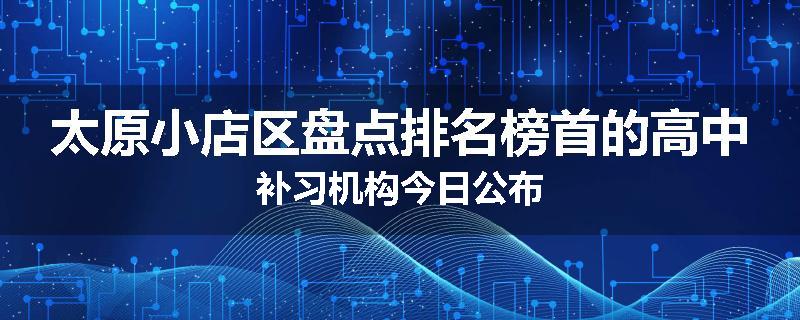 太原小店区盘点排名榜首的高中补习机构今日公布