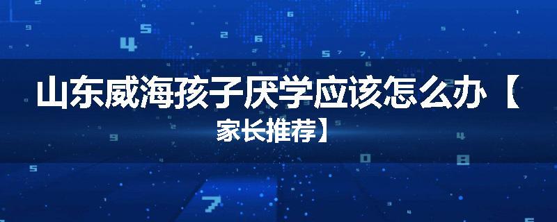 山东威海孩子厌学应该怎么办【家长推荐】