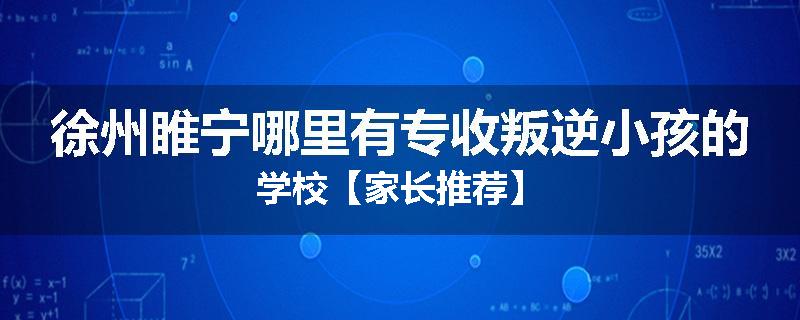 徐州睢宁哪里有专收叛逆小孩的学校【家长推荐】