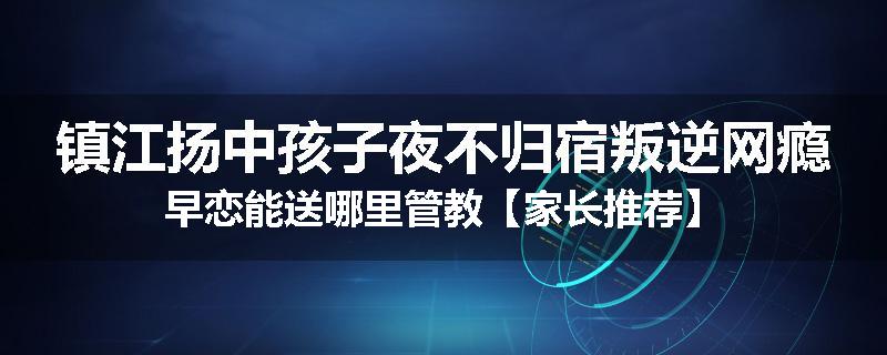 镇江扬中孩子夜不归宿叛逆网瘾早恋能送哪里管教【家长推荐】