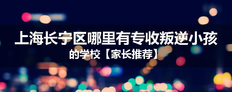 上海长宁区哪里有专收叛逆小孩的学校【家长推荐】