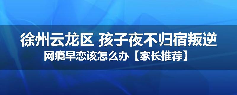 徐州云龙区 孩子夜不归宿叛逆网瘾早恋该怎么办【家长推荐】