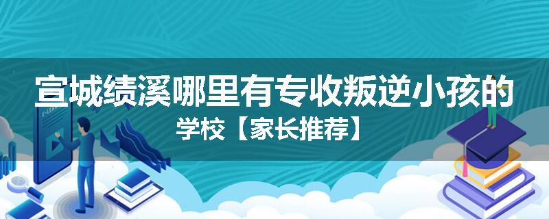 宣城绩溪哪里有专收叛逆小孩的学校【家长推荐】