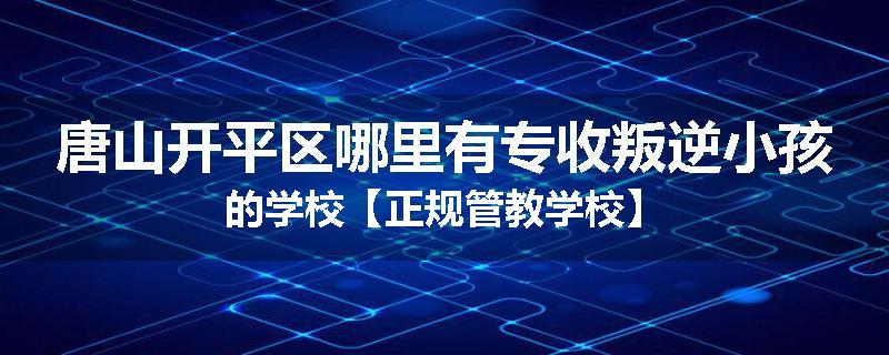 唐山开平区哪里有专收叛逆小孩的学校【正规管教学校】