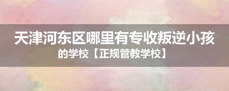 天津河东区哪里有专收叛逆小孩的学校【正规管教学校】