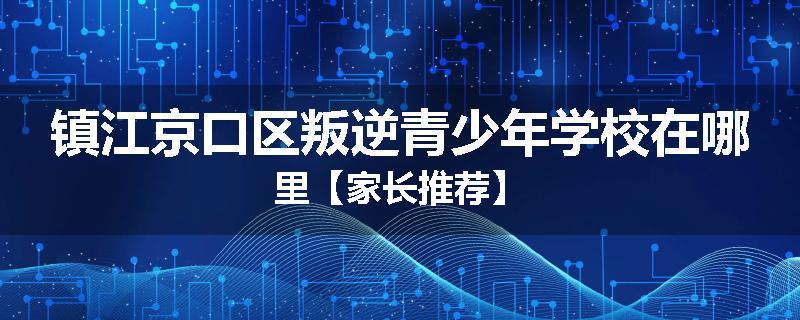 镇江京口区叛逆青少年学校在哪里【家长推荐】