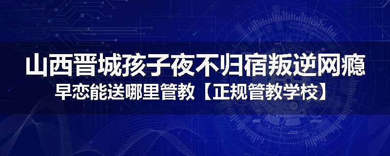 山西晋城孩子夜不归宿叛逆网瘾早恋能送哪里管教【正规管教学校】