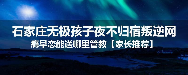 石家庄无极孩子夜不归宿叛逆网瘾早恋能送哪里管教【家长推荐】