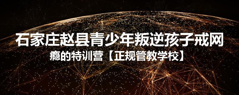 石家庄赵县青少年叛逆孩子戒网瘾的特训营【正规管教学校】