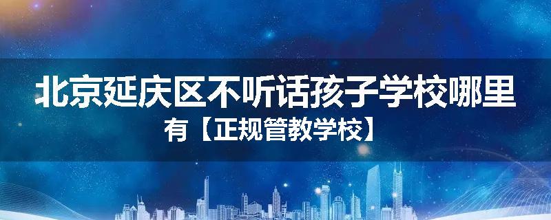 北京延庆区不听话孩子学校哪里有【正规管教学校】