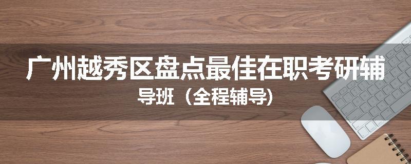 广州越秀区盘点最佳在职考研辅导班（全程辅导)