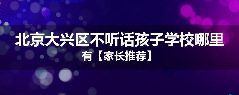 北京大兴区不听话孩子学校哪里有【家长推荐】