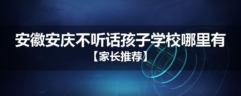 安徽安庆不听话孩子学校哪里有【家长推荐】