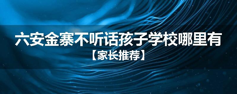 六安金寨不听话孩子学校哪里有【家长推荐】