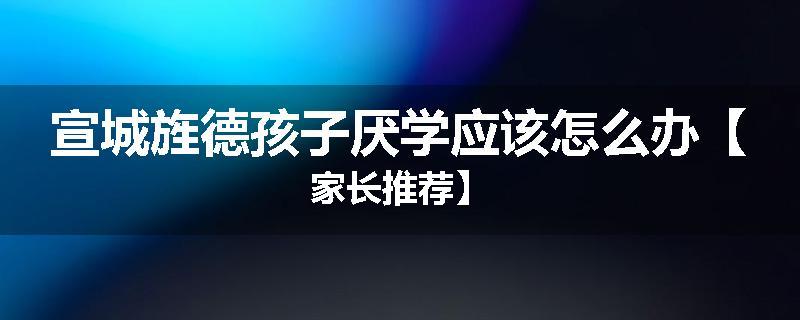 宣城旌德孩子厌学应该怎么办【家长推荐】
