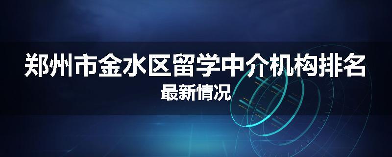 郑州市金水区留学中介机构排名最新情况