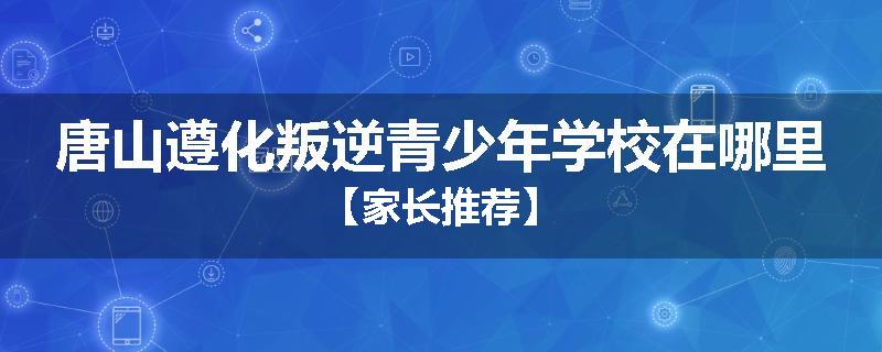 唐山遵化叛逆青少年学校在哪里【家长推荐】