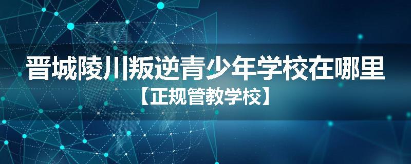 晋城陵川叛逆青少年学校在哪里【正规管教学校】